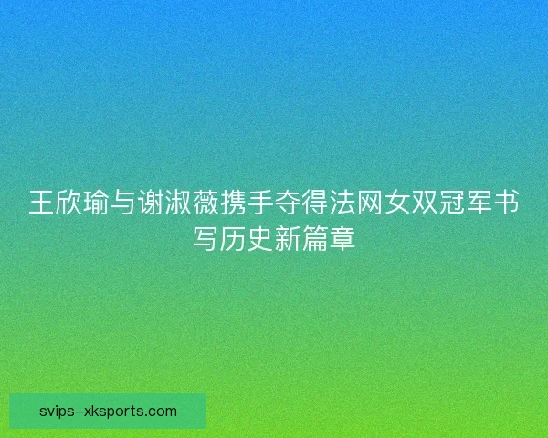 王欣瑜与谢淑薇携手夺得法网女双冠军书写历史新篇章