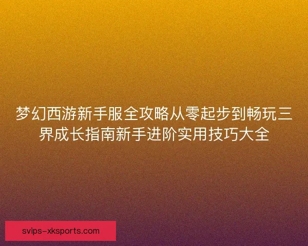 梦幻西游新手服全攻略从零起步到畅玩三界成长指南新手进阶实用技巧大全