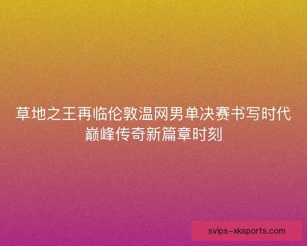 草地之王再临伦敦温网男单决赛书写时代巅峰传奇新篇章时刻
