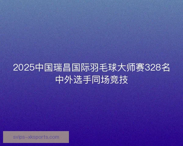 2025中国瑞昌国际羽毛球大师赛328名中外选手同场竞技
