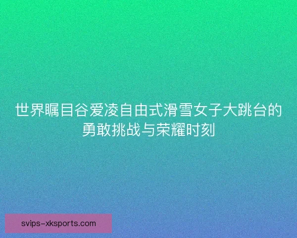 世界瞩目谷爱凌自由式滑雪女子大跳台的勇敢挑战与荣耀时刻